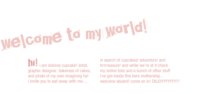 welcome to my world! hi! i am dolores cupcake! artist, graphic designer, bakeress of cakes, and pirate of my own imagining ha! i invite you to sail away with me..... in search of cupcakes! adventure! and trrrrreasure! and while we’re at it check my online folio and a bunch of other stuff i’ve got inside this here mothership... welcome aboard! come on in! ENJOYYYYYYY!!!